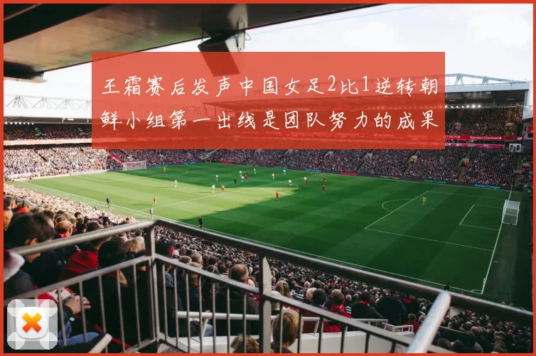 王霜赛后发声中国女足2比1逆转朝鲜小组第一出线是团队努力的成果