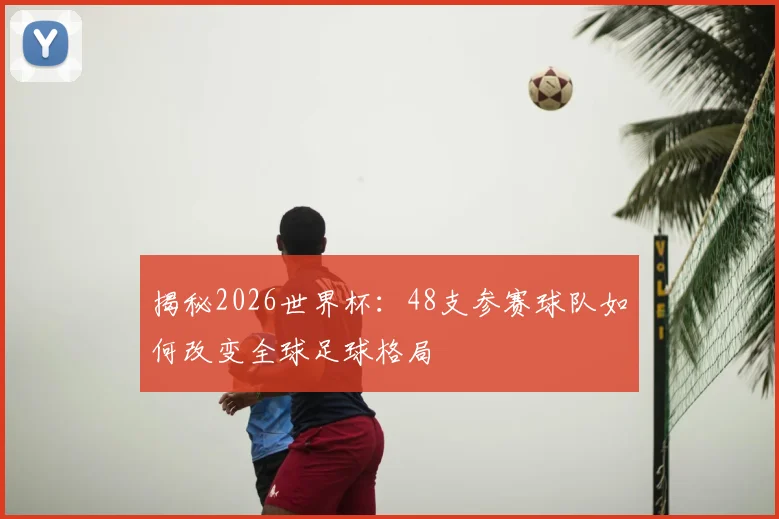 揭秘2026世界杯：48支参赛球队如何改变全球足球格局