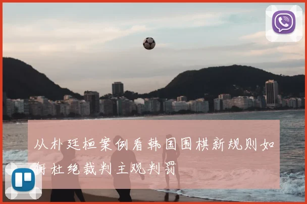 从朴廷桓案例看韩国围棋新规则如何杜绝裁判主观判罚