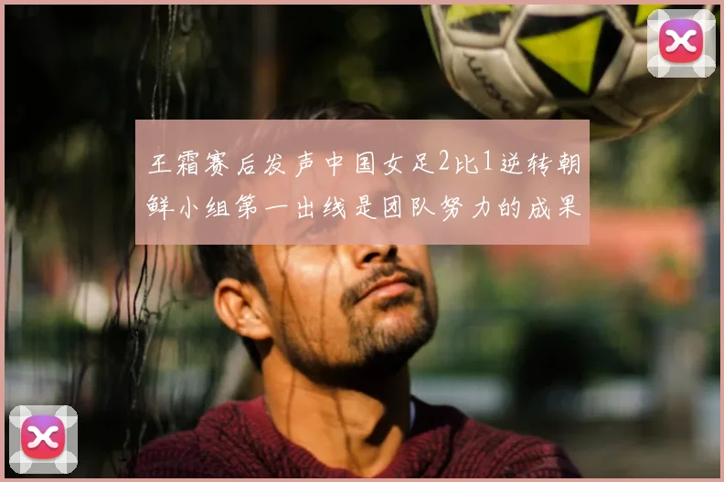 王霜赛后发声中国女足2比1逆转朝鲜小组第一出线是团队努力的成果